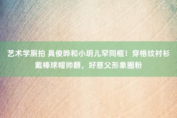 艺术学厕拍 具俊晔和小玥儿罕同框！穿格纹衬衫戴棒球帽帅翻，好慈父形象圈粉