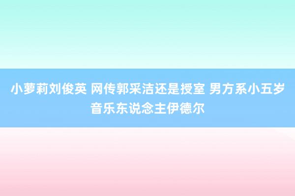 小萝莉刘俊英 网传郭采洁还是授室 男方系小五岁音乐东说念主伊德尔