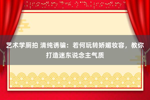 艺术学厕拍 清纯诱骗：若何玩转娇媚妆容，教你打造迷东说念主气质