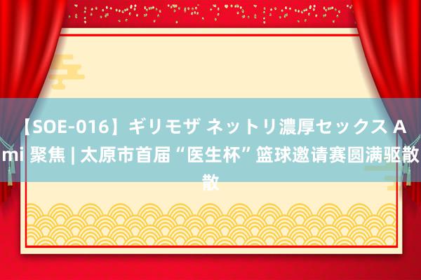 【SOE-016】ギリモザ ネットリ濃厚セックス Ami 聚焦 | 太原市首届“医生杯”篮球邀请赛圆满驱散