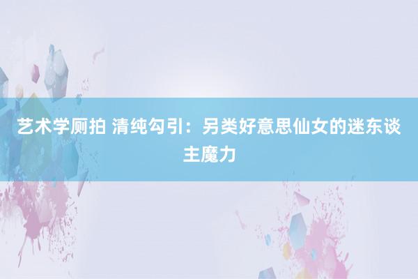 艺术学厕拍 清纯勾引：另类好意思仙女的迷东谈主魔力