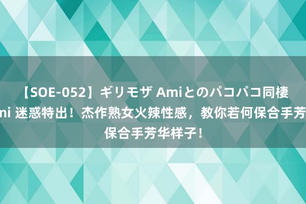 【SOE-052】ギリモザ Amiとのパコパコ同棲生活 Ami 迷惑特出！杰作熟女火辣性感，教你若何保合手芳华样子！