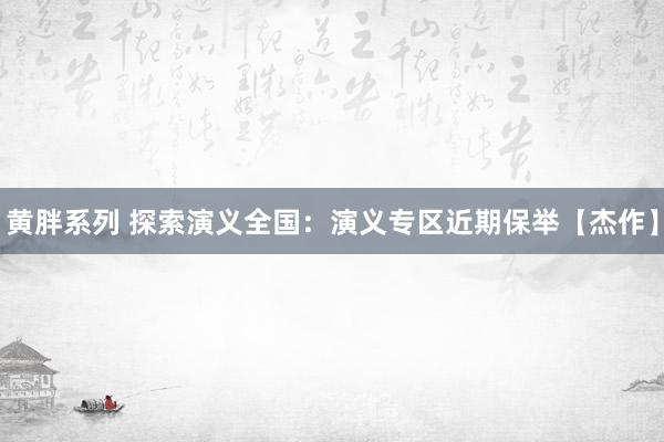 黄胖系列 探索演义全国：演义专区近期保举【杰作】