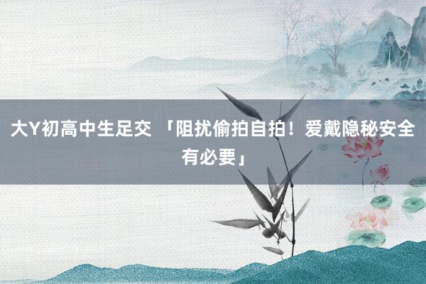 大Y初高中生足交 「阻扰偷拍自拍！爱戴隐秘安全有必要」