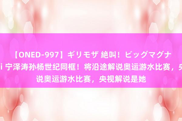 【ONED-997】ギリモザ 絶叫！ビッグマグナムFUCK Ami 宁泽涛孙杨世纪同框！将沿途解说奥运游水比赛，央视解说是她