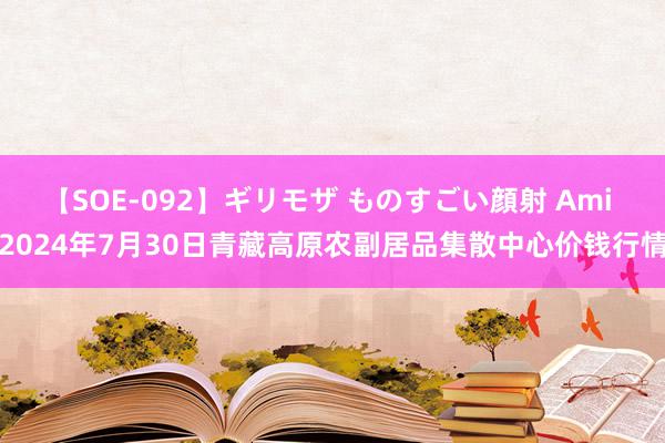 【SOE-092】ギリモザ ものすごい顔射 Ami 2024年7月30日青藏高原农副居品集散中心价钱行情