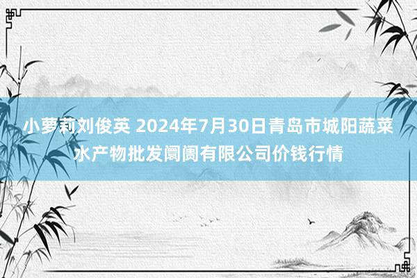 小萝莉刘俊英 2024年7月30日青岛市城阳蔬菜水产物批发阛阓有限公司价钱行情