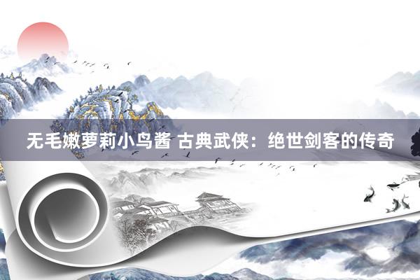 无毛嫩萝莉小鸟酱 古典武侠：绝世剑客的传奇