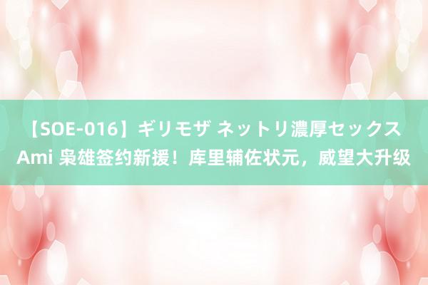【SOE-016】ギリモザ ネットリ濃厚セックス Ami 枭雄签约新援！库里辅佐状元，威望大升级