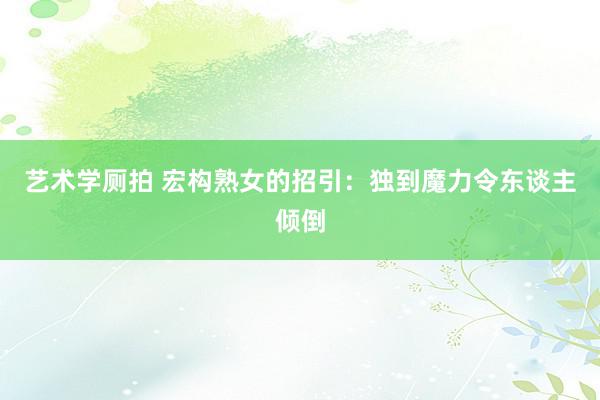 艺术学厕拍 宏构熟女的招引：独到魔力令东谈主倾倒