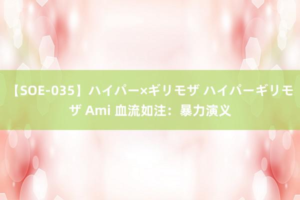 【SOE-035】ハイパー×ギリモザ ハイパーギリモザ Ami 血流如注：暴力演义