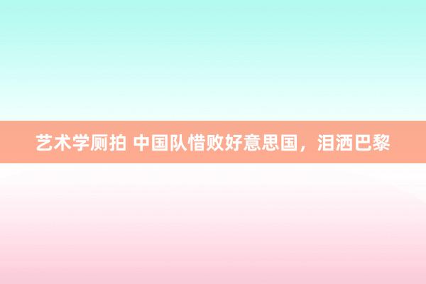 艺术学厕拍 中国队惜败好意思国，泪洒巴黎