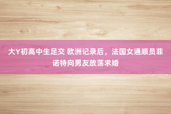 大Y初高中生足交 欧洲记录后，法国女通顺员菲诺特向男友放荡求婚