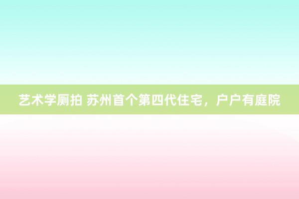 艺术学厕拍 苏州首个第四代住宅，户户有庭院