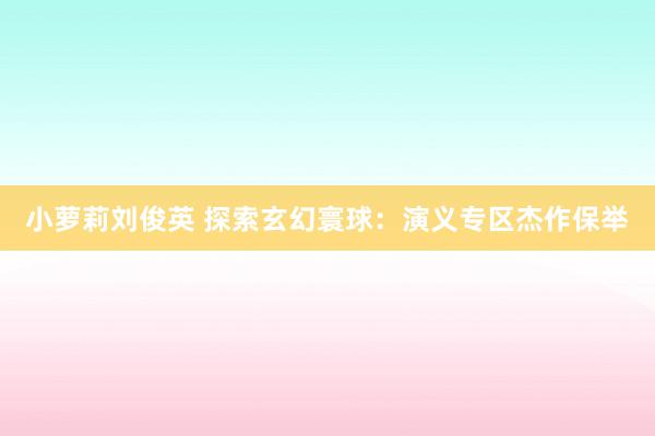 小萝莉刘俊英 探索玄幻寰球：演义专区杰作保举