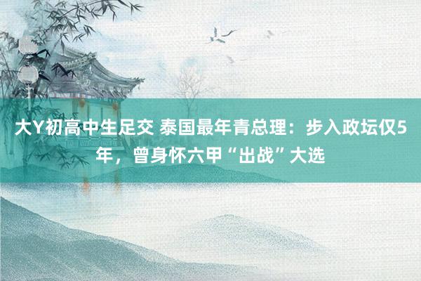 大Y初高中生足交 泰国最年青总理：步入政坛仅5年，曾身怀六甲“出战”大选