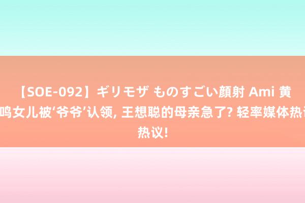 【SOE-092】ギリモザ ものすごい顔射 Ami 黄一鸣女儿被‘爷爷’认领, 王想聪的母亲急了? 轻率媒体热议!