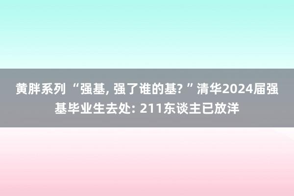 黄胖系列 “强基, 强了谁的基? ”清华2024届强基毕业生去处: 211东谈主已放洋