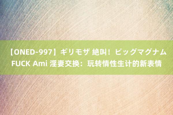 【ONED-997】ギリモザ 絶叫！ビッグマグナムFUCK Ami 淫妻交换：玩转情性生计的新表情