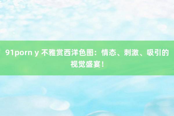 91porn y 不雅赏西洋色图：情态、刺激、吸引的视觉盛宴！