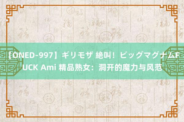 【ONED-997】ギリモザ 絶叫！ビッグマグナムFUCK Ami 精品熟女：洞开的魔力与风范