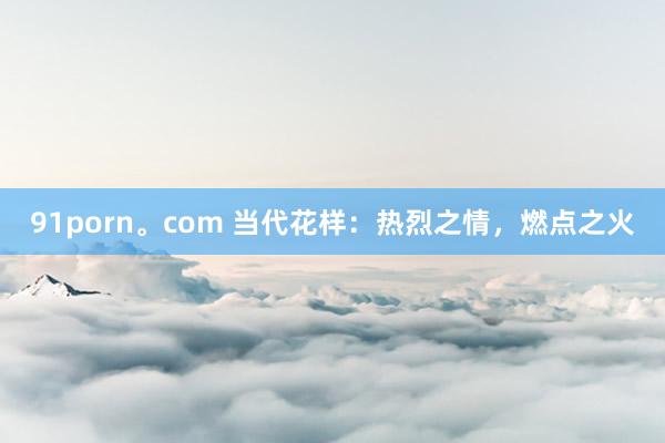91porn。com 当代花样：热烈之情，燃点之火