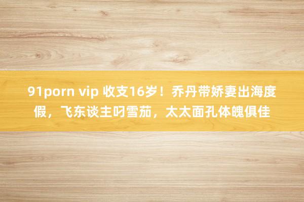 91porn vip 收支16岁！乔丹带娇妻出海度假，飞东谈主叼雪茄，太太面孔体魄俱佳