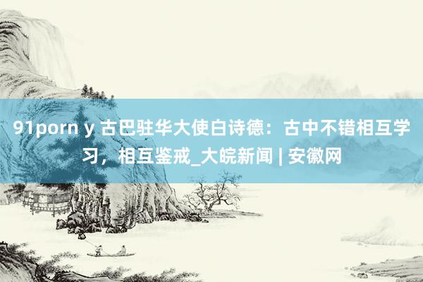 91porn y 古巴驻华大使白诗德：古中不错相互学习，相互鉴戒_大皖新闻 | 安徽网