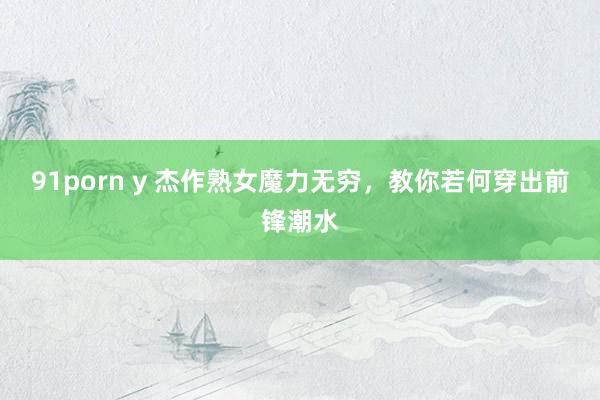 91porn y 杰作熟女魔力无穷，教你若何穿出前锋潮水