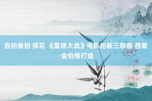 自拍偷拍 探花 《星球大战》电影拍新三部曲 西蒙·金伯格打造