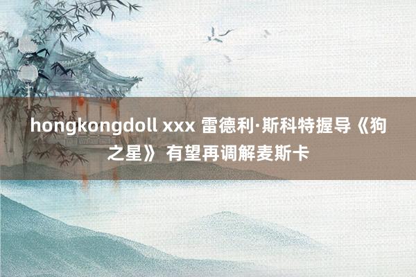 hongkongdoll xxx 雷德利·斯科特握导《狗之星》 有望再调解麦斯卡