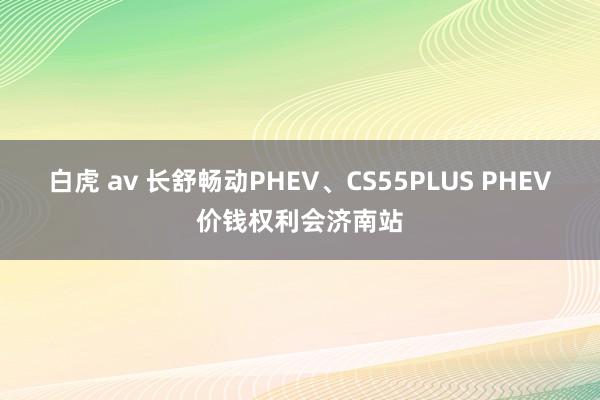 白虎 av 长舒畅动PHEV、CS55PLUS PHEV价钱权利会济南站