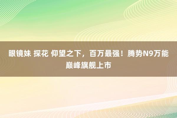眼镜妹 探花 仰望之下，百万最强！腾势N9万能巅峰旗舰上市