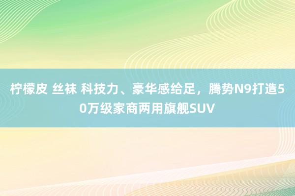 柠檬皮 丝袜 科技力、豪华感给足，腾势N9打造50万级家商两用旗舰SUV
