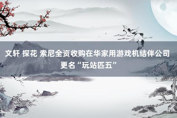 文轩 探花 索尼全资收购在华家用游戏机结伴公司 更名“玩站匹五”