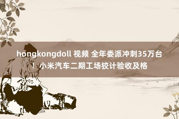 hongkongdoll 视频 全年委派冲刺35万台！小米汽车二期工场狡计验收及格