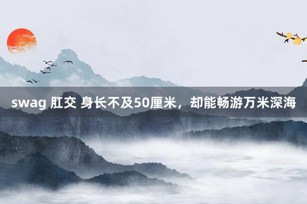 swag 肛交 身长不及50厘米，却能畅游万米深海