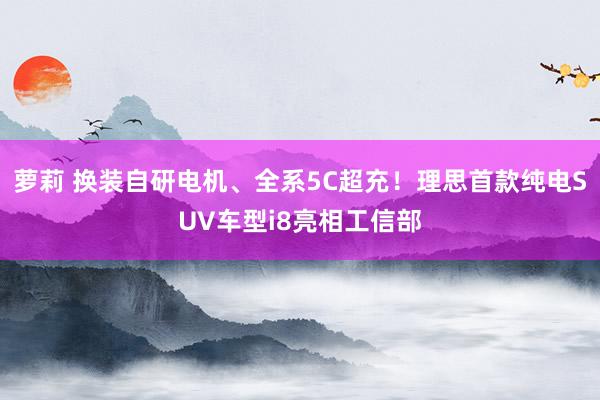 萝莉 换装自研电机、全系5C超充！理思首款纯电SUV车型i8亮相工信部
