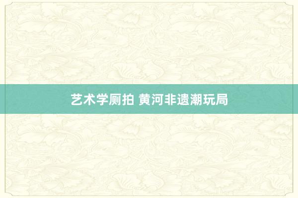 艺术学厕拍 黄河非遗潮玩局