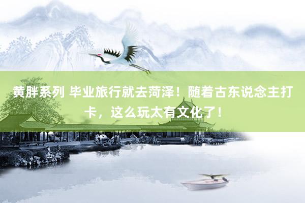 黄胖系列 毕业旅行就去菏泽！随着古东说念主打卡，这么玩太有文化了！