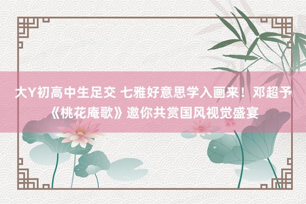 大Y初高中生足交 七雅好意思学入画来！邓超予《桃花庵歌》邀你共赏国风视觉盛宴