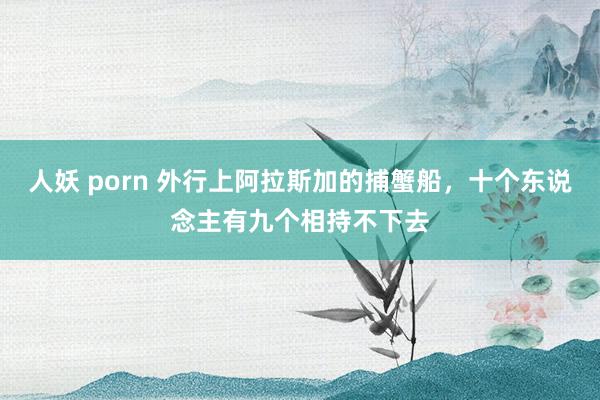 人妖 porn 外行上阿拉斯加的捕蟹船，十个东说念主有九个相持不下去