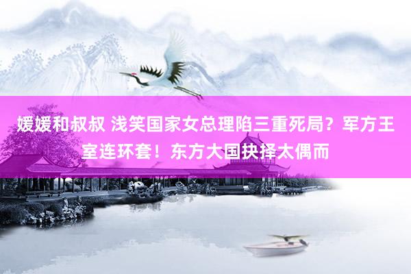 媛媛和叔叔 浅笑国家女总理陷三重死局？军方王室连环套！东方大国抉择太偶而