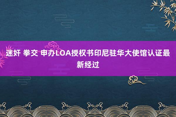 迷奸 拳交 申办LOA授权书印尼驻华大使馆认证最新经过