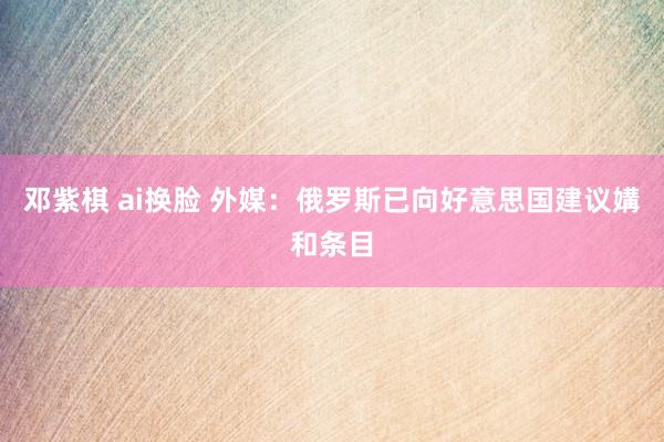邓紫棋 ai换脸 外媒：俄罗斯已向好意思国建议媾和条目