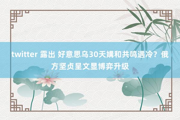 twitter 露出 好意思乌30天媾和共鸣遇冷？俄方坚贞呈文显博弈升级