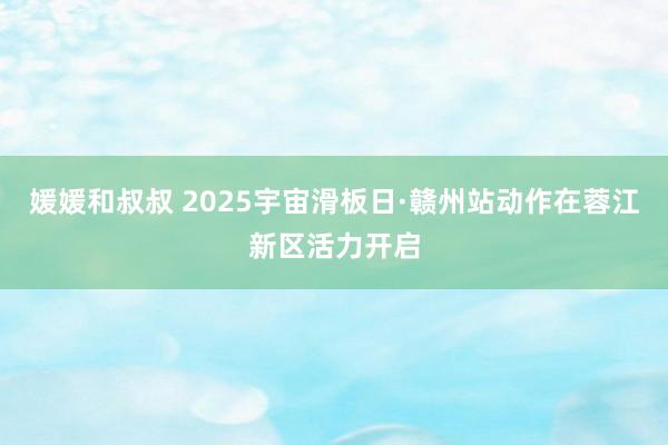 媛媛和叔叔 2025宇宙滑板日·赣州站动作在蓉江新区活力开启