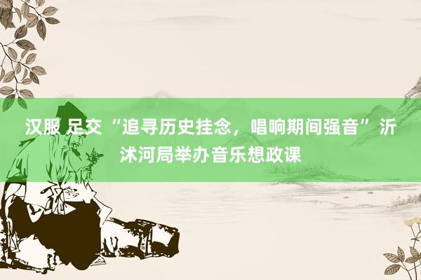 汉服 足交 “追寻历史挂念，唱响期间强音” 沂沭河局举办音乐想政课