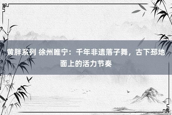 黄胖系列 徐州睢宁：千年非遗落子舞，古下邳地面上的活力节奏