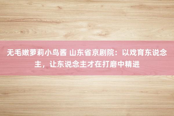 无毛嫩萝莉小鸟酱 山东省京剧院：以戏育东说念主，让东说念主才在打磨中精进